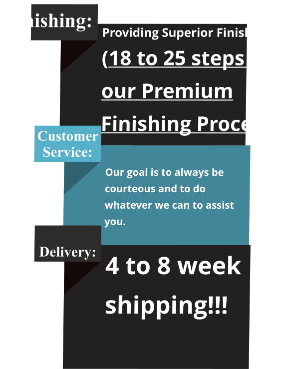 Finishing: Providing Superior Finishing! (18 to 25 steps in our Premium Finishing Process) Customer Service:  Our goal is to always be courteous and to do whatever we can to assist you.   Delivery: 4 to 8 week shipping!!!